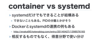 container vs systemd
> systemdだけでもできることが結構ある
> できないこともある。PIDの分離とかがそう
> Dockerとsystemdの連携の例もある
> http://enakai00.hatenablog.com/entry/20140427/1398576165
> 相反するものでもなく、得意分野で使い分け
 
