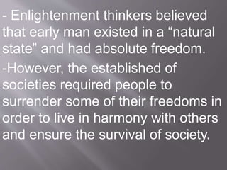 - Enlightenment thinkers believed
that early man existed in a “natural
state” and had absolute freedom.
-However, the established of
societies required people to
surrender some of their freedoms in
order to live in harmony with others
and ensure the survival of society.
 