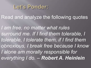 Read and analyze the following quotes
I am free, no matter what rules
surround me. If I find them tolerable, I
tolerable, I tolerate them, if I find them
obnoxious, I break free because I know
I alone am morally responsible for
everything I do. – Robert A. Heinlein
 