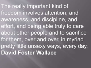 The really important kind of
freedom involves attention, and
awareness, and discipline, and
effort, and being able truly to care
about other people and to sacrifice
for them, over and over, in myriad
pretty little unsexy ways, every day.
David Foster Wallace
 