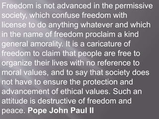 Freedom is not advanced in the permissive
society, which confuse freedom with
license to do anything whatever and which
in the name of freedom proclaim a kind
general amorality. It is a caricature of
freedom to claim that people are free to
organize their lives with no reference to
moral values, and to say that society does
not have to ensure the protection and
advancement of ethical values. Such an
attitude is destructive of freedom and
peace. Pope John Paul II
 