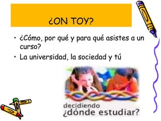 ¿ON TOY? ¿Cómo, por qué y para qué asistes a un curso? La universidad, la sociedad y tú 