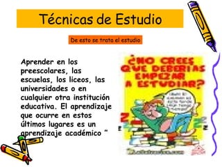 Técnicas de Estudio Aprender en los preescolares, las escuelas, los liceos, las universidades o en cualquier otra institución educativa. El aprendizaje que ocurre en estos últimos lugares es un aprendizaje académico ”  De esto se trata el estudio 