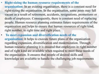 • Right-sizing the human resource requirements of the
organisation: In an existing organisation, there is a constant need for
right-sizing the organisation. In the organisation, some posts may fall
vacant as a result of retirement, accidents, resignations, promotions or
death of employees. Consequently, there is constant need of replacing
people. Human resource planning estimates future requirements of the
organisation and helps to ensure that human resources of right kind,
right number, in right time and right place.
• To meet expansion and diversification needs of the
organisation: It helps to execute future plans of the organisation
regarding expansion, diversification and modernization. Through
human resource planning it is ensured that employees in right number
and of right kind are available when required to meet these needs of
the organisation. It ensures that people of desired skills and
knowledge are available to handle the challenging job requirements
 