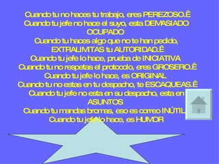 Cuando tu no haces tu trabajo, eres PEREZOSO.  Cuando tu jefe no hace el suyo, esta DEMASIADO OCUPADO  Cuando tu haces algo que no te han pedido, EXTRALIMITAS tu AUTORIDAD.  Cuando tu jefe lo hace, prueba de INICIATIVA  Cuando tu no respetas el protocolo, eres GROSERO.  Cuando tu jefe lo hace, es ORIGINAL  Cuando tu no estas en tu despacho, te ESCAQUEAS.  Cuando tu jefe no esta en su despacho, esta en ASUNTOS  Cuando tu mandas bromas, eso es correo INÚTIL.  Cuando tu jefe lo hace, es HUMOR 