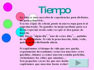 Tiempo La vida es una sucesión de experiencias para disfrutar, no para sobrevivir... Usa tus copas de cristal, ponte tu nueva ropa para ir al supermercado. No guardes tu mejor perfume para esa fiesta especial, úsalo cada vez que te den ganas de hacerlo. Las frases &quot;algún día&quot;, &quot;uno de estos días&quot;,... quítalas de tu vocabulario. Si vale la pena hacerlo, birlo, verlo, quiero poder disfrutarlo ahora. Si supiéramos el tiempo de vida que nos queda, seguramente desearíamos estar con nuestros seres queridos, iríamos a comer nuestra comida preferida, visitaríamos los sitios que amamos... Son pequeñas cosas las que nos harían enojar si supiéramos que nuestras horas están limitadas... 
