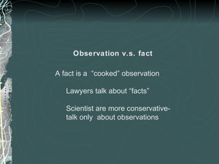 Observation v.s. fact
A fact is a “cooked” observation
Lawyers talk about “facts”
Scientist are more conservative-
talk only about observations
 