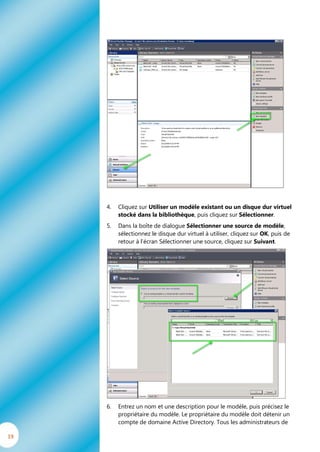 4.   Cliquez sur Utiliser un modèle existant ou un disque dur virtuel
          stocké dans la bibliothèque, puis cliquez sur Sélectionner.
     5.   Dans la boîte de dialogue Sélectionner une source de modèle,
          sélectionnez le disque dur virtuel à utiliser, cliquez sur OK, puis de
          retour à l’écran Sélectionner une source, cliquez sur Suivant.




     6.   Entrez un nom et une description pour le modèle, puis précisez le
          propriétaire du modèle. Le propriétaire du modèle doit détenir un
          compte de domaine Active Directory. Tous les administrateurs de

19
 