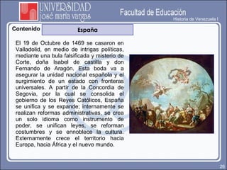 Historia de Venezuela I Contenido Contenido España El 19 de Octubre de 1469 se casaron en Valladolid, en medio de intrigas políticas, mediante una bula falsificada y misterio de Corte, doña Isabel de castilla y don Fernando de Aragón. Esta boda va a asegurar la unidad nacional española y el surgimiento de un estado con fronteras universales. A partir de la Concordia de Segovia, por la cual se consolida el gobierno de los Reyes Católicos, España se unifica y se expande; internamente se realizan reformas administrativas, se crea un solo idioma como instrumento de poder, se unifican leyes, se reforman costumbres y se ennoblece la cultura. Externamente crece el territorio hacia Europa, hacia África y el nuevo mundo.  