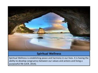 Spiritual Wellness
Spiritual Wellness is establishing peace and harmony in our lives. It is having the
ability to develop congruency between our values and actions and living a
purposeful life (UCR, 2014).
 