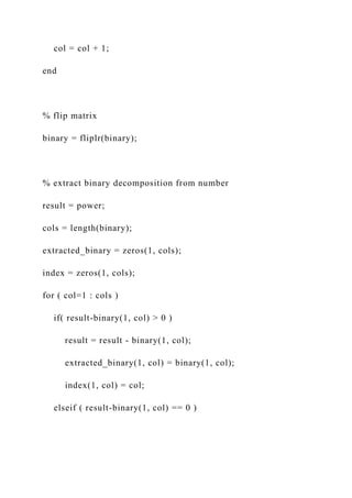 col = col + 1;
end
% flip matrix
binary = fliplr(binary);
% extract binary decomposition from number
result = power;
cols = length(binary);
extracted_binary = zeros(1, cols);
index = zeros(1, cols);
for ( col=1 : cols )
if( result-binary(1, col) > 0 )
result = result - binary(1, col);
extracted_binary(1, col) = binary(1, col);
index(1, col) = col;
elseif ( result-binary(1, col) == 0 )
 