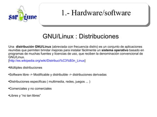 1.- Hardware/software GNU/Linux : Distribuciones Una  distribución GNU/Linux  (abreviada con frecuencia distro) es un conjunto de aplicaciones reunidas que permiten brindar mejoras para instalar fácilmente un  sistema operativo  basado en programas de muchas fuentes y licencias de uso, que reciben la denominación convencional de GNU/Linux. [ http://es.wikipedia.org/wiki/Distribuci%C3%B3n_Linux ]  Múltiples distribuciones Software libre -> Modificable y distribuible -> distribuciones derivadas Distribuciones especificas ( multimedia, redes, juegos ... ) Comerciales y no comerciales Libres y “no tan libres” 