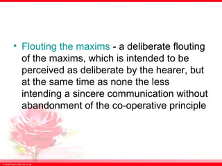 • Flouting the maxims - a deliberate flouting
of the maxims, which is intended to be
perceived as deliberate by the hearer, but
at the same time as none the less
intending a sincere communication without
abandonment of the co-operative principle
 