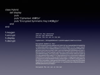 class Hybrid
def display
puts
puts "Ciphertext: #{@f}n"
puts "Encrypted Symmetric Key:n#{@g}n"
end
end
h.keygen
h.encrypt
h.display
h.decrypt
4096-bit Key generated
256-bit Key generated
String: The cat sat on the mat
Ciphertext: Z8VZggOHDWXswdl+igZDH9CoqMp6ZlCEmW7xc41ZfzE=
Encrypted Symmetric Key:
RE5kOLxkeSmYeJyws0g/pmegwC4PF1NPUY3E7gylGgGaBS9M84T8VqbNNT9Q
z7lWKysOAH5zNMfcrUmfj1mdp4cv9OUvzsfAiSUQVu/2iIYh/jwygJ/w8yCF
JAjTYvkvd4Td/4Vs+Gm8WgAnM2M8oxzYrAfp5u7dqcy9pgsg6o6T9mBPzfB/
pWjsPDtLkbV2xRL4fgJXBtsjRMI1ewO3hNimEXEyqTC9bShHGKDnsZrDwG/r
B6ZVZ6JKNoOTlCSaPCsgdKgd+nqfDNsvfduzVxg4Ev2Mh52LjHXLlRDOPel2
uL0tN8FXPY4wNaq/39tuLXxu24Nsl/BCsKPhe2nGJ4F0GZ/HTkdjPtxGS6/Q
57siMnxxWTkO9tM9JvqGyD75707EgdlQZR5Az5Ulq7u2LMJZ6HuZiEBMzgD9
Cxb4ST9TJxiFxu6MtVicVRuus1BkYFv6FJ2wdf+1+2mqPvQwSrUqu269VuGJ
g12xpgYY2UiwL9mtE8xW6BvfFZEesJSFXXiQQ8+I/28JWbxzuy8gLpmKHz36
WocbrMvTlb4nwWDbilUQBIpp4bUJHk0090mcfiJAUn3nLuqycwevVDeibhRK
UkpBzPGGVi8TthOYsKSfcQBuj2542t/k/CrpVGSnEf3QrotKQLNZPB2SpKx2
HmTRBbuMZe6UDYZyZfYHdbo=
Decrypted The cat sat on the mat
 