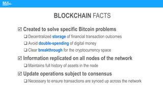 BLOCKCHAIN FACTS
 Created to solve specific Bitcoin problems
❑ Decentralized storage of financial transaction outcomes
❑ Avoid double-spending of digital money
❑ Clear breakthrough for the cryptocurrency space
 Information replicated on all nodes of the network
❑ Maintains full history of assets in the node
 Update operations subject to consensus
❑ Necessary to ensure transactions are synced up across the network
 