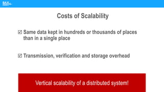 Costs of Scalability
 Same data kept in hundreds or thousands of places
than in a single place
 Transmission, verification and storage overhead
Vertical scalability of a distributed system!
 