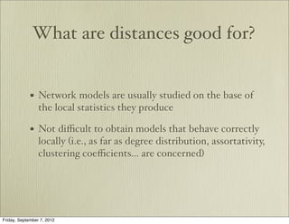 What are distances good for?


             • Network models are usually studied on the base of
                 the local statistics they produce

             • Not diﬃcult to obtain models that behave correctly
                 locally (i.e., as far as degree distribution, assortativity,
                 clustering coeﬃcients... are concerned)




Friday, September 7, 2012
 