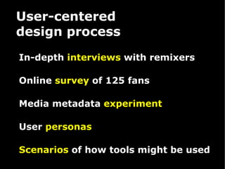 User-centered  design process In-depth  interviews  with remixers Online  survey  of 125 fans Media metadata  experiment User  personas Scenarios  of how tools might be used 