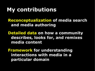 My contributions Reconceptualization  of media search and media authoring Detailed   data  on how a community describes, looks for, and remixes media content Framework  for understanding interactions with media in a particular domain  