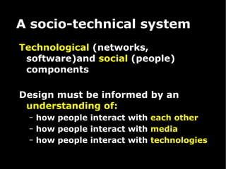 A socio-technical system Technological  (networks, software)and  social  (people) components Design must be informed by an  understanding of: how people interact with  each other how people interact with  media how people interact with  technologies   