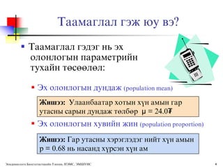 Таамаглал гэж юу вэ?
         Таамаглал гэдэг нь эх
          олонлогын параметрийн
          тухайн тєсєєлєл:

               Эх олонлогын дундаж (population mean)
                   Жишээ: Улаанбаатар хотын хђн амын гар
                   утасны сарын дундаж тєлбєр μ = 24.0₮
               Эх олонлогын хувийн жин (population proportion)
                   Жишээ: Гар утасны хэрэглэдэг нийт хђн амын
                   p = 0.68 нь насанд хђрсэн хђн ам
Эпидемиологи Биостатистикийн Тэнхим, НЭМС, ЭМШУИС                 4
 