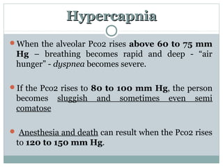 HypercapniaHypercapnia
When the alveolar Pco2 rises above 60 to 75 mm
Hg – breathing becomes rapid and deep - “air
hunger” - dyspnea becomes severe.
If the Pco2 rises to 80 to 100 mm Hg, the person
becomes sluggish and sometimes even semi
comatose
 Anesthesia and death can result when the Pco2 rises
to 120 to 150 mm Hg.
 
