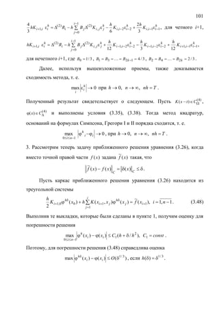 101
h
iii
h
iii
h
jji
i
j
ji
h
iii K
h
K
h
KBhRhK 11,22,,
)2(
1
0
)2(
,1
3
2
63
4



   , для четного i+1,
h
iii
h
iii
h
iii
h
jji
i
j
ji
h
iii K
h
K
h
K
h
KBhRhK 11,122,122,1,
)2(
1
0
)2(
,1
12312



   ,
для нечетного i+1, где 3/10 B , 3/41231  kBBB  , 3/2242  kBBB  .
Далее, используя вышеизложенные приемы, также доказывается
сходимость метода, т. е.
0max h
i
i
при Tnhnh  ,,0 .
Полученный результат свидетельствует о следующем. Пусть )4(
)(  CtxK ,
)4(
)(  Cx и выполнены условия (3.35), (3.38). Тогда метод квадратур,
оснований на формулах Симпсона, Грегори I и II порядка сходится, т. е.
0max
10


ii
h
ni
, при Tnhnh  ,,0 .
3. Рассмотрим теперь задачу приближенного решения уравнения (3.26), когда
вместо точной правой части )(xf задана )(
~
xf такая, что
 CC
xxfxf )()()(
~
.
Пусть каркас приближенного решения уравнения (3.26) находится из
треугольной системы
1,1,)(
~
)(),()(
2 1
1100,1  





 nixfxxxKhxK
h i
j
ij
h
ji
h
i . (3.48)
Выполнив те выкладки, которые были сделаны в пункте 1, получим оценку для
погрешности решения
constChhCxx ii
h
ni


1
2
1
10
),/()()(max .
Поэтому, для погрешности решения (3.48) справедлива оценка
)()()(max 3/1
 
Oxx ii
h
, если 3/1
)( h .
 