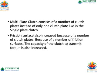 • Multi-Plate Clutch consists of a number of clutch
plates instead of only one clutch plate like in the
Single plate clutch.
• Friction surface also increased because of a number
of clutch plates. Because of a number of friction
surfaces, The capacity of the clutch to transmit
torque is also increased.
 