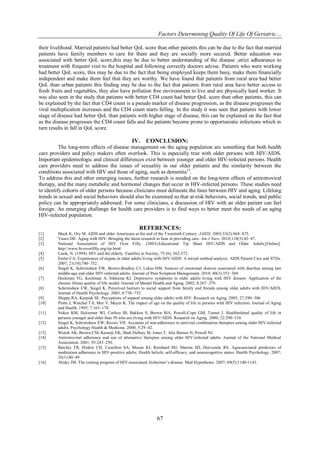 Factors Determining Quality Of Life Of Geriatric…
their livelihood. Married patients had better QoL score than other patients this can be due to the fact that married
patients have family members to care for them and they are socially more secured. Better education was
associated with better QoL score,this may be due to better understanding of the disease ,strict adhearance to
treatment with frequent visit to the hospital and following correctly doctors advise. Patients who were working
had better QoL score, this may be due to the fact that being employed keeps them busy, make them financially
independent and make them feel that they are worthy. We have found that patients from rural area had better
QoL than urban patients this finding may be due to the fact that patients from rural area have better access to
fresh fruits and vegetables, they also have pollution free environment to live and are physically hard worker. It
was also seen in the study that patients with better CD4 count had better QoL score than other patients, this can
be explained by the fact that CD4 count is a pseudo marker of disease progression, as the disease progresses the
viral multiplication increases and the CD4 count starts falling. In the study it was seen that patients with lower
stage of disease had better QoL than patients with higher stage of disease, this can be explained on the fact that
as the disease progresses the CD4 count falls and the patients become prone to opportunistic infections which in
turn results in fall in QoL score.

IV.

CONCLUSION:

The long-term effects of disease management on the aging population are something that both health
care providers and policy makers often overlook. This is especially true with older persons with HIV/AIDS.
Important epidemiologic and clinical differences exist between younger and older HIV-infected persons. Health
care providers need to address the issues of sexuality in our older patients and the similarity between the
conditions associated with HIV and those of aging, such as dementia15.
To address this and other emerging issues, further research is needed on the long-term effects of antiretroviral
therapy, and the many metabolic and hormonal changes that occur in HIV-infected persons. These studies need
to identify cohorts of older persons because clinicians must delineate the lines between HIV and aging. Lifelong
trends in sexual and social behaviors should also be examined so that at-risk behaviors, social trends, and public
policy can be appropriately addressed. For some clinicians, a discussion of HIV with an older patient can feel
foreign. An emerging challenge for health care providers is to find ways to better meet the needs of an aging
HIV-infected population.

REFERENCES:
[1]
[2]
[3]
[4]
[5]
[6]
[7]
[8]
[9]
[10]
[11]
[12]
[13]
[14]
[15]

[16]

Mack K, Ory M. AIDS and older Americans at the end of the Twentieth Century. JAIDS. 2003;33(2):S68–S75.
Vance DE. Aging with HIV: Bringing the latest research to bear in providing care. Am J Nurs. 2010;110(3):42–47.
National Association of HIV Over Fifty. (2003).Educational Tip Sheet HIV/AIDS and Older Adults.[Online].
http://www.hivoverfifty.org/tip.html
Linsk, N. (1994). HIV and the elderly. Families in Society, 75 (6), 362-372.
Emlet CA. Experiences of stigma in older adults living with HIV/AIDS: A mixed method analysis. AIDS Patient Care and STDs.
2007; 21(10):740–752.
Siegel K, Schrimshaw EW, Brown-Bradley CJ, Lekas HM. Sources of emotional distress associated with diarrhea among late
middle-age and older HIV-infected adults. Journal of Pain Symptom Management. 2010; 40(3):353–369.
Heckman TG, Kochman A, Sikkema KJ. Depressive symptoms in older adults living with HIV disease: Application of the
chronic illness quality of life model. Journal of Mental Health and Aging. 2002; 8:267–279.
Schrimshaw EW, Siegel K. Perceived barriers to social support from family and friends among older adults with HIV/AID S.
Journal of Health Psychology. 2003; 8:738–752.
Shippy RA, Karpiak SE. Perceptions of support among older adults with HIV. Research on Aging. 2005; 27:290–306
Piette J, Watchel TA, Mor V, Mayer K. The impact of age on the quality of life in persons with HIV infection. Journal of Aging
and Health. 1995; 7:163–178.
Nokes KM, Holzemer WI, Corless IB, Bakken S, Brown MA, Powell-Cope GM, Turner J. Healthrelated quality of life in
persons younger and older than 50 who are living with HIV/AIDS. Research on Aging. 2000; 22:290–310.
Siegel K, Schrimshaw EW, Raveis VH. Accounts of non-adherence to antiviral combination therapies among older HIV-infected
adults. Psychology Health & Medicine. 2000; 5:29–42.
Wutoh AK, Brown CM, Kumoji EK, Shah Daftary M, Jones T, Alie Barnes N, Powell NJ.
Antiretroviral adherence and use of alternative therapies among older HIV-infected adults. Journal of the National Medical
Association. 2001; 93:243–250.
Barclay TR, Hinkin CH, Castellon SA, Mason KI, Reinhard MJ, Marion SD, Durvasula RS. Ageassociated predictors of
medication adherence in HIV-positive adults: Health beliefs, self-efficacy, and neurocognitive status. Health Psychology. 2007;
26(1):40–49
Alisky JM. The coming program of HIV-associated Alzheimer’s disease. Med Hypotheses. 2007; 69(5):1140-1143.

67

 