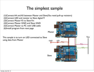 The simplest sample
(1)Connect A4 and A5 between Master and Slave(You need pull-up resisters)
(2)Connect LED and resister to Slave digital 9
(3)Connect MasterV5 to SlaveVin
(4)Connect Master GND and Slave GND
(5)Connect Master to PC with USB cable
(6)Install program from next page
Vcc
Master
Slave
LEDGND
This sample is to turn on LED connected to Slave
using data from Master
Sunday, April 28, 13
 