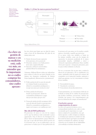 Insights&Trends 3
Marcas fuertes,
marcas rentables:
cómo las más
asociadas a ideales
obtienen los
mejores resultados
«La clave en
gestión de
marcas y en
su medición
está, cada
vez más, en
entender que
lo importante
no es cuáles
compran los
consumidores,
sino cuáles
apoyan»
la presencia de una marca en los medios cuando
aparece vinculada a aquello que patrocina.
A su juicio, todos esos modelos se basan en
las mismas variables, como son los tiempos de
exposición, la presencia ponderada de la marca
(notoriedad, mancha, visibilidad y ratio) y
valoración equivalente publicitaria. Estas variables
sirven para negociar o renegociar patrocinios, pero
no para evaluar realmente su eficacia.
Por eso, es necesario dar un paso más y evaluar la
eficacia de un patrocinio y de su contribución a la
marca, analizando todos los puntos de contacto del
consumidor con el patrocinio (medios, asistencia y
redes) que generan, a su vez, conocimiento en forma
de tres variables:
•	 Notoriedad de la marca.
•	 Vinculación a territorios.
•	 Conocimiento de productos/servicios.
Consecuentemente, ese conocimiento habrá de ser
evaluado en forma de los cambios de percepciones
que produce (atributos, asociaciones, valores), las
actitudes que genera y los comportamientos que
provoca (intención de compra, recomendación).
Conclusión: generar
comportamientos de apoyo
La clave en la gestión de marcas y en su
correspondiente medición está, cada vez más,
en entender que lo importante no es qué
marcas compran los consumidores, sino qué
marcas apoyan, a cuáles otorgan su confianza
y consideran que expresan sus ideales de vida.
Esas serán las marcas que logren un resultado
superior en términos de confianza, de mejor
conexión con el conjunto de sus stakeholders
y de resultados económico-financieros.
Las tres claves para lograr que ese ideal de marca
sume a favor de las dimensiones del valor de esa
misma marca son:
•	 Pasión: favorecer la auto-expresión
de las personas y de su potencial.
•	 Diversión: animar a ver el lado positivo
de la vida e inspirar felicidad.
•	 Emoción: celebrar la autenticidad y
permitir liberar los sentimientos.
Asimismo, Millward Brown utiliza tres indicadores
para evaluar el valor de una marca basadas en los
mismos tres elementos combinados de distinta
forma (significado, diferenciación y prominencia):
•	 Poder: predicción de la cuota de mercado
en volumen basado en percepciones:
¿Están los consumidores predispuestos a
escoger una marca por encima de otras?
•	 Prima: predicción del precio
basado en percepciones: ¿Están los
consumidores predispuestos a pagar
más por una marca que por otra?
•	 Potencial: predicción del crecimiento de la
cuota de mercado basado en percepciones:
¿Están los consumidores predispuestos a
seguir con la marca y no cambiar por otra?
Más allá del ROI publicitario
El patrocinio de marca es otro de los campos
en los que las métricas están avanzando a pasos
agigantados. Para el director de Inteligencia de
Havas Sport & Entertainment, Javier Mancebo,
hay que ir más allá del famoso ROI (retorno de
la inversión) que se usa en publicidad y que en
patrocinios se traduce por el valor publicitario de
Gráfico 1: ¿Cómo las marcas generan beneficios?
Fuente: Millward Brown, 2012.
Meaningful
Salient
Different
Brand
Predisposition
In-market Activators
€
$
£
¥Brand
Associations
Power
Premium
Potential
Volume share
Price Index
Value share growth
 
