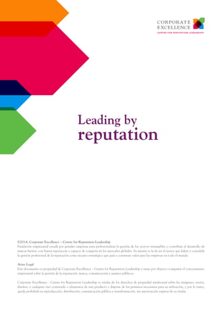©2014, Corporate Excellence – Centre for Reputation Leadership
Fundación empresarial creada por grandes empresas para profesionalizar la gestión de los activos intangibles y contribuir al desarrollo de
marcas fuertes, con buena reputación y capaces de competir en los mercados globales. Su misión es la de ser el motor que lidere y consolide
la gestión profesional de la reputación como recurso estratégico que guía y construye valor para las empresas en todo el mundo.
Aviso Legal
Este documento es propiedad de Corporate Excellence – Centre for Reputation Leadership y tiene por objetivo compartir el conocimiento
empresarial sobre la gestión de la reputación, marca, comunicación y asuntos públicos.
Corporate Excellence - Centre for Reputation Leadership es titular de los derechos de propiedad intelectual sobre las imágenes, textos,
diseños, o cualquier otro contenido o elementos de este producto y dispone de los permisos necesarios para su utilización, y por lo tanto,
queda prohibida su reproducción, distribución, comunicación pública y transformación, sin autorización expresa de su titular.
Leading by
reputation
 