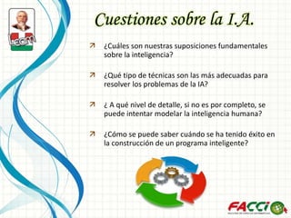 Cuestiones sobre la I.A.
 ¿Cuáles son nuestras suposiciones fundamentales
sobre la inteligencia?
 ¿Qué tipo de técnicas son las más adecuadas para
resolver los problemas de la IA?
 ¿ A qué nivel de detalle, si no es por completo, se
puede intentar modelar la inteligencia humana?
 ¿Cómo se puede saber cuándo se ha tenido éxito en
la construcción de un programa inteligente?
 