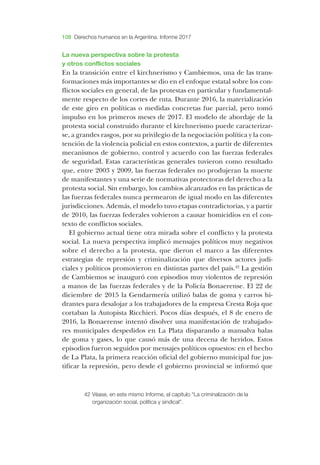 108 Derechos humanos en la Argentina. Informe 2017
­La nueva perspectiva sobre la protesta
y otros conflictos sociales
­En la transición entre el kirchnerismo y ­Cambiemos, una de las trans-
formaciones más importantes se dio en el enfoque estatal sobre los con-
flictos sociales en general, de las protestas en particular y fundamental-
mente respecto de los cortes de ruta. ­Durante 2016, la materialización
de este giro en políticas o medidas concretas fue parcial, pero tomó
impulso en los primeros meses de 2017. ­El modelo de abordaje de la
protesta social construido durante el kirchnerismo puede caracterizar-
se, a grandes rasgos, por su privilegio de la negociación política y la con-
tención de la violencia policial en estos contextos, a partir de diferentes
mecanismos de gobierno, control y acuerdo con las fuerzas federales
de seguridad. ­Estas características generales tuvieron como resultado
que, entre 2003 y 2009, las fuerzas federales no produjeran la muerte
de manifestantes y una serie de normativas protectoras del derecho a la
protesta social. ­Sin embargo, los cambios alcanzados en las prácticas de
las fuerzas federales nunca permearon de igual modo en las diferentes
jurisdicciones. ­Además, el modelo tuvo etapas contradictorias, y a partir
de 2010, las fuerzas federales volvieron a causar homicidios en el con-
texto de conflictos sociales.
­El gobierno actual tiene otra mirada sobre el conflicto y la protesta
social. ­La nueva perspectiva implicó mensajes políticos muy negativos
sobre el derecho a la protesta, que dieron el marco a las diferentes
estrategias de represión y criminalización que diversos actores judi-
ciales y políticos promovieron en distintas partes del país.42
­La gestión
de ­Cambiemos se inauguró con episodios muy violentos de represión
a manos de las fuerzas federales y de la ­Policía ­Bonaerense. ­El 22 de
diciembre de 2015 la ­Gendarmería utilizó balas de goma y carros hi-
drantes para de­salojar a los trabajadores de la empresa ­Cresta ­Roja que
cortaban la ­Autopista ­Ricchieri. ­Pocos días después, el 8 de enero de
2016, la ­Bonaerense intentó disolver una manifestación de trabajado-
res municipales despedidos en ­La ­Plata disparando a mansalva balas
de goma y gases, lo que causó más de una decena de heridos. ­Estos
episodios fueron seguidos por mensajes políticos opuestos: en el hecho
de ­La ­Plata, la primera reacción oficial del gobierno municipal fue jus-
tificar la represión, pero desde el gobierno provincial se informó que
42	­Véase, en este mismo Informe, el capítulo “La criminalización de la
organización social, política y sindical”.
 
