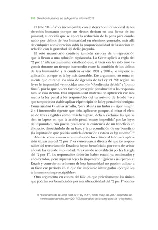 158 Derechos humanos en la Argentina. Informe 2017
­El fallo “­Muiña” es incompatible con el derecho internacional de los
derechos humanos porque sus efectos derivan en una forma de im-
punidad, al decidir que se aplica la reducción de la pena para conde-
nados por delitos de lesa humanidad en términos generales, más allá
de cualquier consideración sobre la proporcionalidad de la sanción en
relación con la gravedad del delito juzgado.
­El voto mayoritario contiene también errores de interpretación
que lo llevan a una solución equivocada. ­La ­Corte aplicó la regla del
“2 por 1” ultraactivamente: estableció que, si bien esa ley sólo tuvo vi-
gencia durante un tiempo intermedio entre la comisión de los delitos
de lesa humanidad y la condena –­entre 1994 y 2001–­, se impone su
aplicación porque es la ley más favorable. ­Ese argumento no toma en
cuenta que durante los años de vigencia de la ­Ley 24 390 regían las
leyes de impunidad –­conocidas como de “obediencia debida” y “punto
final”–­por lo que no era factible perseguir penalmente a los responsa-
bles de esos delitos. ­Esta imposibilidad material de aplicar en ese mo-
mento la ley penal a los responsables del terrorismo de ­Estado hace
que tampoco sea viable aplicar el principio de la ley penal más benigna.
­Como analizó ­Gustavo ­Arballo, “para ­Muiña no hubo en rigor ningún
2 × 1 intermedio vigente que deba aplicarse porque, al mirar el elen-
co de leyes elegibles como ‘más benignas’, deben excluirse las que se
den en lapsos en que la acción penal estuvo impedida” por las leyes
de impunidad, “no puede predicarse la existencia de un beneficio en
abstracto, disociándolo de su base, y la precondición de ese beneficio
(la imputación que podría surtir la detención) estaba ex lege ausente”.16
­Además, como remarcaron muchos de los críticos al fallo, esta aplica-
ción ultraactiva del “2 por 1” es consecuencia directa de que los respon-
sables del terrorismo de ­Estado se hayan beneficiado por cerca de veinte
años de las leyes de impunidad. ­Para cuando se estableció por ley la regla
del “2 por 1”, los responsables deberían haber estado ya condenados y
encarcelados, pero aquellas leyes lo impidieron. ­Quienes usurparon el
­Estado y cometieron crímenes de lesa humanidad no pueden utilizar a
su favor ese período en el que fue imposible investigarlos –­porque los
crímenes son imprescriptibles–­.
­Otro argumento en contra del fallo es que prácticamente los únicos
que podrían ser beneficiados por esta ultraactividad del “2 por 1” son los
16	“­Escenarios de la ­Corte post 2x1 y ley ­PDP”, 10 de mayo de 2017, disponible en
<www.saberderecho.com/2017/05/escenarios-de-la-corte-post-2x1-y-ley.html>.
 