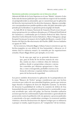 Memoria, verdad y justicia 163
­Decisiones judiciales convergentes con el discurso oficial
­Además del fallo de la ­Corte ­Suprema en el caso “­Muiña”, durante el año
hubo más decisiones judiciales que retrocedieron respecto de los estánda-
res jurisprudenciales ya alcanzados, que se caracterizan por la aplicación
del derecho internacional de los derechos humanos. ­Algunas contradije-
ron conceptualizaciones jurídico-políticas sobre del plan sistemático per-
petrado por la dictadura y su gestación previa al golpe de ­Estado.
­La ­Sala ­III de la ­Cámara ­Nacional de ­Casación ­Penal revocó las pri-
siones perpetuas de tres militares dictadas por el ­Tribunal ­Oral ­Federal
de ­Catamarca y confirmadas por la ­Cámara ­Federal de ­Salta. ­Fueron
absueltos ­Carlos ­Eduardo ­Carrizo ­Salvadores, ­Mario ­Nakagama y ­Jorge
­Ezequiel ­Acosta por la masacre de la ­Capilla del ­Rosario, cuando 14 mi-
litantes del ­Ejército ­Revolucionario del ­Pueblo (­ERP) fueron fusilados
en agosto de 1974.
­En la sentencia, ­Eduardo ­Riggi y ­Liliana ­Catucci sostuvieron que los
hechos juzgados no son delitos de lesa humanidad y ubicaron en el
mismo nivel la violencia estatal y la cometida por las organizaciones
armadas. ­El juez ­Riggi afirmó, por ejemplo, en su voto:
­Va de suyo que aquí no se pretende desconocer
que, para la fecha de los hechos materia de estu-
dio, existía un claro y evidente clima de violencia
política, donde se perpetraban crímenes y atenta-
dos cometidos por distintas agrupaciones o ban-
das, y como contrapartida, probables excesos en la
forma de enfrentar y reprimir dichas conductas de
parte de las fuerzas de seguridad.
­Los jueces también descartaron la aplicación de la jurisprudencia de
la causa “­Masacre de ­Trelew” porque consideraron que esos hechos
ocurrieron por orden de una autoridad ilegítima, puesto que tuvieron
lugar durante el régimen de facto de ­Alejandro ­Lanusse. ­La decisión
de descartar la posibilidad de verificar la comisión de delitos de lesa
humanidad durante un gobierno constitucional es cuestionable ya que
está acreditado que, antes del golpe, las ­Fuerzas ­Armadas realizaron
acciones que fueron conformando el plan sistemático y generalizado de
persecución contra la población civil, sin ajustarse a procesos judiciales
y sometiendo a los que consideraban enemigos. ­La sentencia también
relativiza y desecha declaraciones de algunos testigos por su militancia
o porque se trataba, según los jueces, de “compinches” de las víctimas.
 
