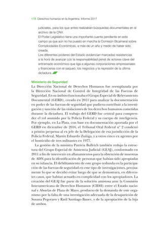 178 Derechos humanos en la Argentina. Informe 2017
judiciales, para los que antes realizaban búsquedas documentales en el
archivo de la ­CNV.
­El ­Poder ­Legislativo tiene una importante cuenta pendiente en este
campo ya que aún no ha puesto en marcha la ­Comisión ­Bicameral sobre
­Complicidades ­Económicas, a más de un año y medio de haber sido
creada.
­Los diferentes poderes del ­Estado evidencian marcadas resistencias
a la hora de avanzar con la responsabilidad penal de actores clave del
entramado económico que liga a algunas corporaciones empresariales
y financieras con el saqueo, los negocios y la represión de la última
dictadura.
­Ministerio de ­Seguridad
­La ­Dirección ­Nacional de ­Derechos ­Humanos fue reemplazada por
la ­Dirección ­Nacional de ­Control de ­Integridad de las ­Fuerzas de
­Seguridad. ­En su ámbito funcionaba el ­Grupo ­Especial de ­Relevamiento
­Documental (­GERD), creado en 2011 para analizar la documentación
en poder de las fuerzas de seguridad que pudiera contribuir a la investi-
gación y sanción de las violaciones de los derechos humanos cometidas
durante la dictadura. ­El trabajo del ­GERD fue central para compren-
der el rol asumido por la ­Policía ­Federal y su cuerpo de inteligencia.
­Por ejemplo, en ­La ­Plata, con base en documentación aportada por el
­GERD en diciembre de 2016, el ­Tribunal ­Oral ­Federal nº 2 condenó
a prisión perpetua al ex jefe de la ­Delegación de esa jurisdicción de la
­Policía ­Federal, ­Martín ­Eduardo ­Zuñiga, y a otros cinco ex agentes por
el homicidio de tres militantes en 1977.
­La gestión de la ministra ­Patricia ­Bullrich también redujo la estruc-
tura del ­Grupo ­Especial de ­Asistencia ­Judicial (­GEAJ), conformado en
2011 a fin de intervenir en allanamientos para la obtención de muestras
de ­ADN para la identificación de personas que habían sido apropiadas
en su infancia. ­El debilitamiento de este grupo redunda en la participa-
ción de las fuerzas de seguridad en este tipo de investigaciones, precisa-
mente lo que se decidió evitar luego de que se demostrara, en diferen-
tes casos, que habían actuado en complicidad con los apropiadores. ­La
creación del ­GEAJ fue parte de la solución amistosa ante la ­Comisión
­Interamericana de ­Derechos ­Humanos (­CIDH) entre el ­Estado nacio-
nal y ­Abuelas de ­Plaza de ­Mayo, producto de la demanda de este orga-
nismo por la falta de una investigación adecuada de la de­saparición de
­Susana ­Pegoraro y ­Raúl ­Santiago ­Bauer, y de la apropiación de la hija
de ambos.
 
