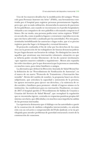 El recrudecimiento del dispositivo manicomial 219
Uno de los mayores desafíos fue la modificación del antiguo “Proto-
colo para Personas Ausentes sin Aviso” (PASA), una herramienta cons-
truida por el hospital para registrar personas presuntamente fugadas,
pero que, por su mala utilización, denunciaba la ausencia de pacientes
de los pabellones, aun cuando se encontraran en el predio hospitalario
visitando a un compañero de otro pabellón o efectuando compras en el
kiosco. De ese modo, una persona podía tener varios registros “PASA”
en un solo día, como si pudiera fugarse o extraviarse repetidas veces sin
que esto fuera advertido y analizado por las autoridades. Por otra parte,
terminaba invisibilizando las ausencias o fugas reales, que sí es preciso
registrar para dar lugar a la búsqueda y eventual denuncia.
El protocolo confundía el fin de velar por los derechos de los usua-
rios con la protección de los trabajadores de futuras denuncias judicia-
les por fugas durante sus horarios de trabajo. No distinguía los casos de
aquellos que atraviesan una internación voluntaria –situación en que
se debería poder circular libremente– de los de carácter involuntario
–que suponen mayores cuidados y seguimiento–. Menos aún repasaba
las redes vinculares, por lo que desconocía que la persona se ausentaba,
en muchos casos, para visitar familiares o amigos.
La alternativa que delineó la Dirección Asociada de Salud Mental fue
la definición de un “Procedimiento de Notificación de Ausencias”, en
el marco de un nuevo “Protocolo de Tratamiento y Externación Sus-
tentable”. Detrás del cambio de nombre, la propuesta buscó un efecto
subjetivante, que articulara la capacidad y autonomía de la persona,
los apoyos necesarios para ejercer sus derechos, y la existencia de re-
des sociales y familiares para promover –desde el ingreso mismo en la
institución– las condiciones para su externación. Finalmente, en mayo
de 2017 el hospital aprobó el “Procedimiento de Salidas de Usuarios y
Usuarias del Servicio de Salud Mental”, que reemplazó la regulación
que se encontraba vigente, centrada en respuestas punitivas propias del
sistema carcelario, que dificultaba y en muchos casos impedía las salidas
de las personas internadas.
La experiencia demuestra que el diálogo con las autoridades a partir
de la construcción de ámbitos colegiados intersectoriales, en articula-
ción con un rol activo y comprometido del Poder Judicial, es la vía pri-
vilegiada para atender problemas de gravedad estructural a través de la
construcción de consensos.
 