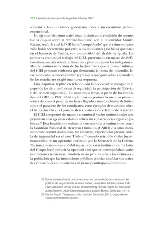 238 Derechos humanos en la Argentina. Informe 2017
sometió a las autoridades gubernamentales a un escrutinio público
excepcional.
­Un ejemplo de cómo activó estas dinámicas de rendición de cuentas
fue la dispu­ta sobre la “verdad histórica” con el procurador ­Murillo
­Karam, según la cual la ­PGR había “comprobado” que el crimen organi­
zado había secuestrado por error a los estudiantes y los había quemado
en el basurero de ­Cocula, con complicidad del alcalde de ­Iguala. ­Los
primeros avances del trabajo del ­GIEI, presentados en marzo de 2015,
cuestionaron esta versión y llamaron a profundizar en las indagatorias.
­Murillo sostuvo su versión de los hechos hasta que el primer informe
del ­GIEI presentó evidencia que desmentía la teoría del incendio. ­En
ese momento, la incertidumbre regresó y la incógnita sobre el paradero
de los estudiantes exigió una nueva respuesta.
­Esta dispu­ta se replicó en relación con la necesidad de indagar en el
papel de las distintas fuerzas de seguridad, la participación del ­Ejército
y del crimen organizado. ­En todos estos temas, a partir de los resulta­
dos del ­GIEI, la ­PGR debió replantear su postura frente a su primera
teoría del caso. ­A pesar de no haber llegado a una conclusión definitiva
sobre el paradero de los estudiantes, estos ejemplos demuestran cómo
el ­Grupo incidió en el proceso de reconstrucción colectiva de la verdad.
­El ­GIEI compensó de manera coyuntural vacíos institucionales que
permitían a las agencias estatales actuar sin consecuencias legales o po­
líticas.28
­Esta función normalmente corresponde a instituciones como
la ­Comisión ­Nacional de ­Derechos ­Humanos (­CNDH) o a otros meca­
nismos de control domésticos. ­Sin embargo, experiencias previas, como
la de impunidad en el caso ­Tlatlaya,29
cuando veintidós civiles fueron
masacrados en un operativo realizado por la ­Secretaría de la ­Defensa
­Nacional, demuestran el débil impacto de estas instituciones. ­La labor
del ­Grupo logró reducir la opacidad con que se de­sempeñaban varias
instituciones mexicanas. ­También sirvió para mostrar a las víctimas y a
la población que las instituciones públicas podrían cambiar sus actitu­
des y relaciones en un sistema con pesos y contrapesos diferentes.
28	Sobre la inefectividad de los mecanismos de rendición de cuentas en las
políticas de seguridad de América Latina, véase Niels Uildriks y Nelia Tello
Peón, Mexico’s Unrule of Law: Implementing Human Rights in Police and
Judicial reform under Democratization, Lexigton Books, 2010, pp. 13-15.
29	Centro Prodh, Tlataya a un año: la orden fue abatir, 2015, disponible en
<www.centroprodh.org.mx>.
 