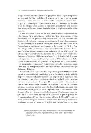 276 Derechos humanos en la Argentina. Informe 2017
drogas fueron omitidas. ­Además, el propósito de la ­Ungass era promo-
ver una sociedad libre del abuso de drogas, en la cual el progreso –­sin
importar el costo evidente–­se consideraba alcanzado. ­Lo más notable
es que se evitó cualquier discusión acerca de la reforma de los tratados
sobre las drogas, y los ­Estados se limitaron a mantener una incómo-
da e insostenible posición de flexibilidad en la implementación de los
tratados.
­Si bien se consideró que los tratados “ofrecían flexibilidad suficiente
a los ­Estados ­Parte para diseñar y aplicar políticas nacionales de drogas
de acuerdo con sus prioridades y necesidades” –­lo que concede a los
­Estados el derecho de reformar las políticas de drogas–­, la otra cara de
esa posición es que dicha flexibilidad permite que, en simultáneo, otros
­Estados busquen enfoques más represivos. ­En octubre de 2016, el ­Plan
de ­Trabajo de la ­Asociación de ­Naciones del ­Sudeste ­Asiático (­Asean)
para ­Asegurar ­Comunidades contra las ­Drogas ­Ilícitas 2016-2025,33
fue
adoptado por la 5ª ­Reunión ­Ministerial de la ­Asean sobre ­Asuntos de
­Drogas, en ­Singapur. ­El ­Plan enfatizó que “el objetivo final de la región
será lograr una ‘­Asean sin ­Drogas’”, a través del “fortalecimiento de las
capacidades nacionales del personal encargado de hacer cumplir la ley
y de las agencias reguladoras”. ­Durante este período, y como se expuso
antes, más de 6000 personas han sido sometidas a ejecuciones extraju-
diciales en ­Filipinas.
­De cara al futuro, el próximo hito importante para la ­ONU será 2019,
cuando el actual ­Plan de ­Acción llegue a su fin. ­Hasta la fecha ha habi-
do pocos avances en la determinación de las posiciones regionales para
ese momento y en el reconocimiento institucional del raído consenso
en torno a las políticas de drogas. ­El contexto político internacional
también está cambiando, y esto es en detrimento de las iniciativas de
reforma. ­Es posible que los países de ­América ­Latina no estén en con-
diciones de de­sempeñar un papel importante en la conducción de los
debates sobre la reforma, como lo hicieron en décadas anteriores. ­Un
giro hacia la derecha en ­Brasil y en la ­Argentina, la preocupación por
el comercio hemisférico y los impactos políticos de ­Donald ­Trump po-
drían combinarse para impedir la articulación de un lobby hemisférico
unido que abogue por cambiar el régimen de drogas. ­Y en un período
33	Asociación de Naciones del Sudeste Asiático, “The Asean Work Plan on
Securing Communities Against Illicit Drugs 2016-2025”, disponible en
<asean.org>.
 