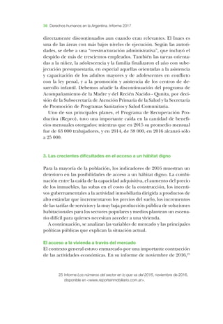 38 Derechos humanos en la Argentina. Informe 2017
directamente discontinuados aun cuando eran relevantes. ­El ­Inaes es
una de las áreas con más bajos niveles de ejecución. ­Según las autori-
dades, se debe a una “reestructuración administrativa”, que incluyó el
despido de más de trescientos empleados. ­También las tareas orienta-
das a la niñez, la adolescencia y la familia finalizaron el año con sube-
jecución presupuestaria, en especial aquellas orientadas a la asistencia
y capacitación de los adultos mayores y de adolescentes en conflicto
con la ley penal, y a la promoción y asistencia de los centros de de­
sarrollo infantil. ­Debemos añadir la discontinuación del programa de
­Acompañamiento de la ­Madre y del ­Recién ­Nacido - ­Qunita, por deci-
sión de la ­Subsecretaría de ­Atención ­Primaria de la ­Salud y la ­Secretaría
de ­Promoción de ­Programas ­Sanitarios y ­Salud ­Comunitaria.
­Uno de sus principales planes, el ­Programa de ­Recuperación Pro-
ductiva (­Repro), tuvo una importante caída en la cantidad de benefi-
cios mensuales otorgados: mientras que en 2015 su promedio mensual
fue de 63 000 trabajadores, y en 2014, de 38 000, en 2016 alcanzó sólo
a 25 000.
3. ­Las crecientes dificultades en el acceso a un hábitat digno
­Para la mayoría de la población, los indicadores de 2016 muestran un
deterioro en las posibilidades de acceso a un hábitat digno. ­La combi-
nación entre la caída de la capacidad adquisitiva, el aumento del precio
de los inmuebles, las subas en el costo de la construcción, los incenti-
vos gubernamentales a la actividad inmobiliaria dirigida a productos de
alto estándar que incrementaron los precios del suelo, los incrementos
de las tarifas de servicios y la muy baja producción pública de soluciones
habitacionales para los sectores populares y medios plantean un escena-
rio difícil para quienes necesitan acceder a una vivienda.
­A continuación, se analizan las variables de mercado y las principales
políticas públicas que explican la situación actual.
­El acceso a la vivienda a través del mercado
­El contexto general estuvo enmarcado por una importante contracción
de las actividades económicas. ­En su informe de noviembre de 2016,25
25	Informe Los números del sector en lo que va del 2016, noviembre de 2016,
disponible en <www.reporteinmobiliario.com.ar>.
 