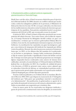 ­La criminalización de la organización social, política y sindica 73
4. ­Ensañamiento político y judicial contra la organización
gremial docente en ­Tierra del ­Fuego
­Desde hace casi diez años, el ­Sutef encuentra obstáculos para el ejercicio
de la libertad sindical. ­En 2008, durante un conflicto salarial que involu-
craba a todos los trabajadores públicos de la provincia, el ­Ministerio de
­Educación dictó la ­Circular 18/08, en la que ordenaba a los directores
de los establecimientos educativos enviar la nómina de docentes que par-
ticiparan de las asambleas. ­Esta práctica antisindical motivó un pronun-
ciamiento del ­CLS de la ­OIT, que recomendó revocar la circular.30
­A inicios de 2013, el ­Sutef reclamó al ­Ejecutivo provincial una recom-
posición del salario docente. ­Tras cuatro meses, ante la falta de respues-
tas, el ­Consejo ­Provincial de ­Delegados decidió realizar un paro con
movilización y reclamar que la entonces gobernadora ­Fabiana ­Ríos los
recibiera. ­Con este fin, los manifestantes intentaron ingresar a la ­Casa de
­Gobierno. ­La movilización fue reprimida con gases lacrimógenos y gol-
pes y una veintena de integrantes del sindicato fue imputada por delitos
contra los policías. ­Durante dos años los procesos avanzaron lentamente
hasta que, en 2015, en los últimos días del mandato de la gobernado-
ra, los hechos se precipitaron. ­Aunque había resoluciones pendientes,
se fijó de manera apresurada e injustificada el inicio del debate oral sin
dar el tiempo necesario para que las defensas prepararan sus estrategias.
­Quince imputados fueron condenados como autores de lesiones leves
calificadas y atentado a la autoridad por el ­Tribunal de ­Juicio del ­Distrito
­Judicial ­Sur, en diciembre de 2015. ­En el pedido de nulidad del juicio
a los docentes, el ­CELS se presentó como amicus curiae y planteó que
se vulneraba el derecho de defensa, se criminalizaba la protesta social y
que la persecución penal estaba relacionada con la persecución sindical
y laboral desplegada por el ­Poder ­Ejecutivo provincial.
­Tras las condenas judiciales y en el último día de su mandato, ­Ríos fir-
mó el ­Decreto 3004/2015, que dispuso la exoneración de 17 delegados
del sindicato por “falta grave que perjudique material o moralmente
a la ­Administración”. ­Sin justificación, la gobernadora se apartó de lo
que había dictaminado la instructora del sumario administrativo, quien
había recomendado una suspensión por veintisiete días.
­Como la mayor parte de los exonerados son dirigentes sindicales y
gozan de protección constitucional contra los despidos, la exoneración
30	­Véase el ­Informe definitivo 355, noviembre de 2009, caso 2670 (­Argentina).
 