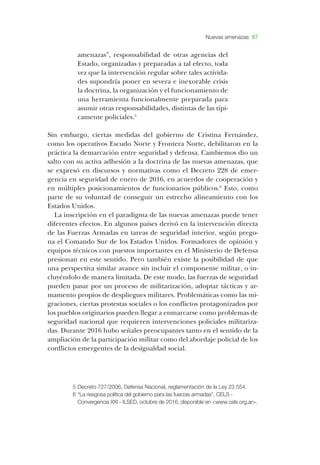 Nuevas amenazas 87
amenazas”, responsabilidad de otras agencias del
­Estado, organizadas y preparadas a tal efecto, toda
vez que la intervención regular sobre tales activida-
des supondría poner en severa e inexorable crisis
la doctrina, la organización y el funcionamiento de
una herramienta funcionalmente preparada para
asumir otras responsabilidades, distintas de las típi-
camente policiales.5
­Sin embargo, ciertas medidas del gobierno de ­Cristina ­Fernández,
como los operativos ­Escudo ­Norte y ­Frontera ­Norte, debilitaron en la
práctica la demarcación entre seguridad y defensa. ­Cambiemos dio un
salto con su activa adhesión a la doctrina de las nuevas amenazas, que
se expresó en discursos y normativas como el ­Decreto 228 de emer-
gencia en seguridad de enero de 2016, en acuerdos de cooperación y
en múltiples posicionamientos de funcionarios públicos.6
­Esto, como
parte de su voluntad de conseguir un estrecho alineamiento con los
­Estados ­Unidos.
­La inscripción en el paradigma de las nuevas amenazas puede tener
diferentes efectos. ­En algunos países derivó en la intervención directa
de las ­Fuerzas ­Armadas en tareas de seguridad interior, según prego-
na el ­Comando ­Sur de los ­Estados ­Unidos. ­Formadores de opinión y
equipos técnicos con puestos importantes en el ­Ministerio de ­Defensa
presionan en este sentido. ­Pero también existe la posibilidad de que
una perspectiva similar avance sin incluir el componente militar, o in-
cluyéndolo de manera limitada. ­De este modo, las fuerzas de seguridad
pueden pasar por un proceso de militarización, adoptar tácticas y ar-
mamento propios de despliegues militares. ­Problemáticas como las mi-
graciones, ciertas protestas sociales o los conflictos protagonizados por
los pueblos originarios pueden llegar a enmarcarse como problemas de
seguridad nacional que requieren intervenciones policiales militariza-
das. ­Durante 2016 hubo señales preocupantes tanto en el sentido de la
ampliación de la participación militar como del abordaje policial de los
conflictos emergentes de la de­sigualdad social.
5	­Decreto 727/2006, ­Defensa ­Nacional, reglamentación de la ­Ley 23 554.
6	“­La riesgosa política del gobierno para las fuerzas armadas”, ­CELS -
­Convergencia ­XXI - ­ILSED, octubre de 2016, disponible en <www.cels.org.ar>.
 