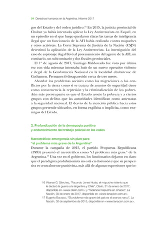 94 Derechos humanos en la Argentina. Informe 2017
gos del ­Estado y del orden jurídico.16
­En 2015, la justicia provincial de
­Chubut ya había intentado aplicar la ­Ley ­Antiterrorista en ­Esquel, en
un episodio en el que luego quedaron claras las tareas de inteligencia
ilegal que un funcionario de la ­AFI había realizado contra mapuches
y otros activistas. ­La ­Corte ­Suprema de ­Justicia de la ­Nación (­CSJN)
de­sestimó la aplicación de la ­Ley ­Antiterrorista. ­La investigación del
caso de espionaje ilegal llevó al procesamiento del agente de la ­AFI, un
comisario, un subcomisario y dos fiscales provinciales.
El 1º de agosto de 2017, Santiago Maldonado fue visto por última
vez con vida mientras intentaba huir de un nuevo operativo violento
e ilegal de la Gendarmería Nacional en la localidad chubutense de
­Cushamen. Permaneció desaparecido cerca de tres meses.
­Abordar los problemas sociales como las migraciones o los con-
flictos por la tierra como si se tratara de asuntos de seguridad tiene
como consecuencia la represión y la criminalización de los pobres.
­Aún más preocupante es que el ­Estado asocie la pobreza y a ciertos
grupos con delitos que las autoridades identifican como amenazas
a la seguridad nacional. ­El desvío de la atención pública hacia estos
grupos pretende ubicarlos, en forma explícita o implícita, como ene-
migos del ­Estado.
2. ­Profundización de la demagogia punitiva
y endurecimiento del trabajo policial en las calles
­Narcotráfico: emergencia sin plan para
“el problema más grave de la ­Argentina”
­Durante la campaña de 2015, el partido ­Propuesta ­Republicana
(­PRO) presentó el narcotráfico como “el problema más grave” de la
­Argentina.17
­Una vez en el gobierno, los funcionarios dejaron en claro
que el paradigma prohibicionista no está en discusión y que su perspec-
tiva es centralmente punitivista, más allá de algunas expresiones que in-
16	­Véanse ­G. ­Sánchez, “­Facundo ­Jones ­Huala, el mapuche violento que
le declaró la guerra a la ­Argentina y ­Chile”, ­Clarín, 21 de enero de 2017,
disponible en <www.clarin.com>; y “­Violencia mapuche en ­Chubut”, ­La
­Nación, 30 de enero de 2017, disponible en <www.lanacion.com.ar>.
17	­Eugenio ­Burzaco, “­El problema más grave del país es el avance narco”, ­La
­Nación, 30 de septiembre de 2015, disponible en <www.lanacion.com.ar>.
 