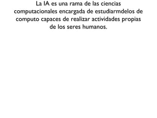 La IA es una rama de las ciencias
computacionales encargada de estudiarmdelos de
computo capaces de realizar actividades propias
de los seres humanos.
 
