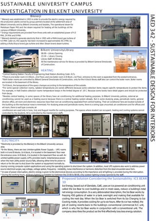IAED342-SUSTAINABLEDESIGNFORINTERIORS
SUSTAINABLE UNIVERSITY CAMPUS
INVESTIGATION IN BILKENT UNIVERSITY
Bilenerji
* Bilenerji was established in 1993 in order to provide the electric energy required by
the production plants owned by group partners located at the settlement area of
Bilkent University and by Bilkent University and besides, The operational steam for
Meteksan Paper Mill and the steam required for heating all the buildings at the
campus of Bilkent University.
* Energy requirements are provided from three units with an established power of 4.5
MW, 24 MW and 8 MW.
* Bilenerji started to generate electricity first in 1995 with a MAN-brand gas turbine of
4.5 MW. Later on, the capacity has been increased to approximately 36.5 MW, by
adding a Rolls-Royce brand gas turbine and Allen Steam brand steam turbine.
Bilkent UniversityLibrary
08:00 = Library Opening
23:30 = Library Closing
Library Staff: Ali Börekçi
All the maintenance service for library is provided by Bilkent General Directorate
of Construction.
HEATING:
*Central Heating Station: Faculty of Engineering Heat Station (Building Code: A15)
*There is one boiler room in A Block (-2nd Floor) and one boiler room in B Block (-1st Floor, entrance to the room is separated from the existent entrance).
*Both boiler rooms are controlled by Bilkent General Directorate of Construction, only for the A block library staff also can control the boiler room. Boiler rooms
are located in the basement of the library.
*In B block, the temperature of the space changes according to the temperature of the outside.
*For some special collection rooms, radiator temperatures are varied (different) because some collection items require specific temperatures to protect the items.
For example, in Halil İnalcık collection rooms’ temperature keeps in the limited degree of -18 C. Because some books have detail papers and should be protected
from decay.
*Besides central heating, in some spaces of the library have air conditioning for additional heating purposes. In Bilkent University policies, external air
conditioning cannot be used as a heating source because there is a central heating system already. But in some studying areas, periodicals rooms, general
director office, art room and electronic resources have their own air conditioning separated from central heating. Their air conditioner fans are located outside of
the building so the mechanical noise is minimized. For studying areas and periodicals rooms, there is a ceiling type (mounted) air conditioners and for offices and
art room, there is wall type (console) air
conditioners are used only in June, July and August months for cooling purposes. The spaces where student can occupant, heating and cooling systems cannot
controlled by the students. All is controlled by the maintenance staffs.
ELECTRICITY:
*Electricity is provided by the Bilenerji in the Bilkent University campus
area.
*In the library, there are two Uninterruptible Power Supply – UPS rooms
both in A and B blocks. In A block, it is located in the basement floor near
the entrance zone. In B block, it is located in the basement floor as well. An
uninterruptible power supply (UPS) provides nearly instantaneous power
when the main utility power source fails, allowing either time for power to
return or for the user to shut down the system or equipment normally by
closing running computer system applications and using the operating system to shut down the system. In addition, most UPS systems also work to address power
source electrical surges, sag voltage, voltage spikes, frequency instability, noise interference or harmonic distortion from the ideal sinusoidal wave form.
* In case of power interruption, electric energy is given to the electronical devices according to the importance and all lighting is provided during the interruption.
* During the working hours, all library lighting is available but between the 23:00 to 08:00, only outdoor lighting is keep opened by the staff.
Proposed Solution Considering the Sustainability: ICE BEAR
30
Ice Energy, based out of Glendale, Calif., uses an ice-powered air-conditioning unit
called the Ice Bear to cool buildings and in most cases, reduce a building's total
net energy consumption. Ina very abbreviated description, the Ice Bear works by
freezing 450 gallons of water in a tank overnight and making that available for
cooling the next day. When the Ice Bear is switched from its Ice Charging to Ice
Cooling mode, it provides cooling for up to six hours. After its ice has melted, the
job of cooling reverts back to the building's conventional commercial A/C unit,
which is why the Ice Bear works in conjunction with a conventional unit. The
company describes the product as the first effectively loss-less energy solution.
 