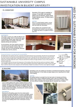IAED342-SUSTAINABLEDESIGNFORINTERIORS
SUSTAINABLE UNIVERSITY CAMPUS
INVESTIGATION IN BILKENT UNIVERSITY
78. DORMITORY
Dormitory 78 is open to anybody in
campus. It has both none-gender
places such as kitchens, study rooms,
model-making rooms, TV Room and a
hair-dresser.
HEATING:
Since it is central heating system, no-one
cannot arranged temperature except the
stuff who deal with heat plants.
Some radiators has arrangement stuff.
According to the numbers, you can decide
on degree but there is no option for that in
Dorm 78.
ELECTRICITY:
The system in dorms are a little bit different fom
the faculty buildigs. Sine it is semi-private space,
it has kitchens, shower areas, study room with
electrical outlets are provided. They have
electricty all day and a jenerator .
For the kitchens, they have washing machines,
microwaves and any other kitchen stuff. Their
oven are used by electric; however, after 10
minutes, the oven is off automatically. (Because
of safety issue and fire concern)
Proposed Solution Considering the Sustainability:
We talked about the students who live in dormitory about both electrical issue and heating. They did not say anything bad
for electrical issue but they feel uncomfortable because of the heat. They said that the interior become to much hot and
they wear mostly very light clothes. Especially for the winter times, when they are sick, the they boil the water in order to
balance the humidty inside their rooms. They also said that the corridors are huge and there is no air in the corridors or
common-usage areas.
The first thing is they can decrease the temperature of the building. Other than that they need cross ventilatons. Maybe
some skylights might be use and in order to make a good ventilation and the floors might be drill in order to reach the upper
floors. Common areas has many subspaces and small windows. Maybe the windows of common areas might be enlarged.
Sketch- Plan
EE Building is the new building for the Electric and Electronical Engineers under the
Marmara Restaurant. It has marble and glass façade and an opening at the middle
of the building.
HEATING:
EE building heating is provided from the heat center of rectorate and library,
however there is also an additional heating center under the building as well;
therefore steam heating is used. As the building is the newest in campus, better
and more efficient insulation and façades play an important role in heating.
EE BUILDING
Low E number glasses were used in window frames to ensure
minimum transfer to the outside from the heat gained by solar
radiation. EE building has individually set radiators unlike other
centrally controlled buildings. Fans for air conditioning units are
on the outside of the building, overlooking the central courtyard.
Outflow is from the façade.
ELECTRICITY:
Electricity for EE building comes from the central system
provided by EnerjiSA and BilEnerji. In times of shortages, power
generators varying from 50 kws to 110 kws provide all campus
with electricity. Also, UPS units are placed to eliminate damage
from short period voltage fluctuations and power deficits. Ee is
one of the few buildings which have %100 power during a
shortage.
 