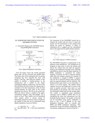 Fig 3: Spatial modulation system model
III. HARDWARE IMPLEMENTATION OF
SM-MIMO SYSTEM
A. .Transmitter Design of the SM-MIMO System
using BPSK/QPSK modulation
The transmitter of the SM-MIMO system has to
transmit the symbol and also have to select the
antenna for the transmission of the symbol from
among the group of antennas. A block of
information bits is mapped into the constellation
point in the signal and the spatial domain (antenna
Fig 4: Spatial Modulation Transmitter
From the binary source the serially generated
binary data will be converted into parallel data.
This binary data will be segmented into two groups
containing log2 (Nt) +log2(M) bits each, with
log2(Nt ) and log2 (M) being the number of bits
needed to identify a transmit-antenna in the
antenna-array and a symbol in the signal-
constellation diagram, respectively. The bits in the
first sub-block are used to select the antenna that is
switched on for data transmission, while all other
transmit-antennas are kept silent in the current
signaling time interval. The bits in the second sub-
block are used to choose a symbol in the signal-
constellation diagram using SM Mapper [3] as
shown in Fig.4. Then symbol will be transmitted
from antenna which is chosen among Nt
transmitting antennas as shown in Fig.4. In general,
the number of bits that can be transmitted using
Spatial modulation is given as follows:
n = log2 (Nt) + m (3)
m = log2 (M) where ‘ M’ is the used constellation
size.
Fig 5: Block diagram of MIMO Transmitter
The SM-MIMO transmitter is implemented in the
hardware using multiplexers. The multiplexers are
designed in such away to select the antenna and
choose the symbol from the input bit sequence
based on the modulation technique used. Flip flops
and ROM are used to store the binary input bits. If
BPSK modulation is considered for symbol
mapping, it requires two bits to represent antenna
index and four transmit antennas are required. If
the modulation is changed to QPSK, it requires
only one bit to represent antenna index and hence
only two transmit antennas will be sufficient. The
Random Binary data which is to be transmitted is
stored in an N-bit register. The random binary
sequence can be of any length and it is given to the
serial to parallel converter. From there we send
3bits parallely to the antenna. This 3-bit vector has
the transmitted symbol and also the antenna index.
The symbol is modulated using modulation
techniques such as BPSK or QPSK. Here we are
considering the noise free transmission over the
Rayleigh Fading Channel. The number of bits that
can be transmitted using spatial modulation is
given in equ 3 and it depends on the used
modulation technique. Here we consider only
BPSK and QPSK modulation techniques. 3bits
transmission using 4x4 antenna configuration and
2x4 antenna configuration is shown in Fig.6 & 7.
Proceedings of International Conference On Current Innovations In Engineering And Technology
International Association Of Engineering & Technology For Skill Development
ISBN : 978 - 1502851550
www.iaetsd.in
95
 