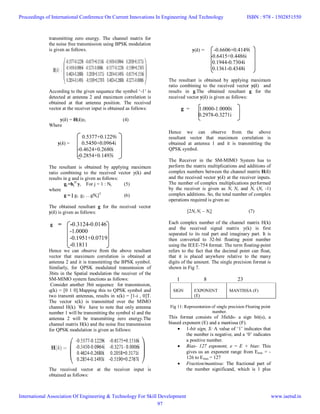 transmitting zero energy. The channel matrix for
the noise free transmission using BPSK modulation
is given as follows.
According to the given sequence the symbol ‘-1’ is
detected at antenna 2 and maximum correlation is
obtained at that antenna position. The received
vector at the receiver input is obtained as follows:
y(k) = H(k)xl (4)
Where
0.5377+0.1229i
y(k) = 0.5450+0.0964i
-0.4624+0.2680i
-0.2854+0.1493i
The resultant is obtained by applying maximum
ratio combining to the received vector y(k) and
results in g and is given as follows:
gj =hj
H
y, For j = 1 : Nt (5)
where
g = [ g1 g2 …gNt]T
(6)
The obtained resultant g for the received vector
y(k) is given as follows:
g = -0.3124-0.0146
-1.0000
-0.1951+0.0719
-0.1811
Hence we can observe from the above resultant
vector that maximum correlation is obtained at
antenna 2 and it is transmitting the BPSK symbol.
Similarly, for QPSK modulated transmission of
3bits in the Spatial modulation the receiver of the
SM-MIMO system functions as follows:
Consider another 3bit sequence for transmission,
q(k) = [0 1 0].Mapping this to QPSK symbol and
two transmit antennas, results in x(k) = [1-i , 0]T.
The vector x(k) is transmitted over the MIMO
channel H(k). We have to note that only antenna
number 1 will be transmitting the symbol xl and the
antenna 2 will be transmitting zero energy.The
channel matrix H(k) and the noise free transmission
for QPSK modulation is given as follows:
The received vector at the receiver input is
obtained as follows:
y(k) = -0.6606+0.4149i
-0.6415+0.4486i
0.1944-0.7304i
0.1361-0.4348i
The resultant is obtained by applying maximum
ratio combining to the received vector y(k) and
results in g.The obtained resultant g for the
received vector y(k) is given as follows:
g = 1.0000-1.0000i
0.2978-0.3271i
Hence we can observe from the above
resultant vector that maximum correlation is
obtained at antenna 1 and it is transmitting the
QPSK symbol.
The Receiver in the SM-MIMO System has to
perform the matrix multiplications and additions of
complex numbers between the channel matrix H(k)
and the received vector y(k) at the receiver inputs.
The number of complex multiplications performed
by the receiver is given as Nt Nr and Nt (Nr -1)
complex additions. So, the total number of complex
operations required is given as:
[2Nt Nr – Nt] (7)
Each complex number of the channel matrix H(k)
and the received signal matrix y(k) is first
separated to its real part and imaginary part. It is
then converted to 32-bit floating point number
using the IEEE-754 format. The term floating-point
refers to the fact that the decimal point can float,
that it is placed anywhere relative to the many
digits of the amount. The single precision format is
shown in Fig 7.
1 8 23
Fig 11: Representation of single precision Floating point
number.
This format consists of 3fields- a sign bit(s), a
biased exponent (E) and a mantissa (F).
 1-bit sign, S: A value of ‘1’ indicates that
the number is negative, and a ‘0’ indicates
a positive number.
 Bias- 127 exponent, e = E + bias: This
gives us an exponent range from Emin = -
126 to Emax = 127
 Fraction/mantissa: The fractional part of
the number significand, which is 1 plus
SIGN EXPONENT
(E)
MANTISSA (F)
Proceedings of International Conference On Current Innovations In Engineering And Technology
International Association Of Engineering & Technology For Skill Development
ISBN : 978 - 1502851550
www.iaetsd.in
97
 