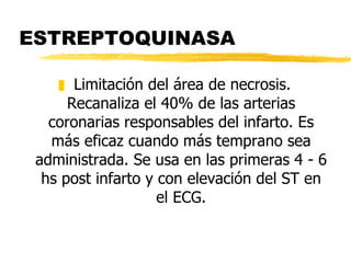 ESTREPTOQUINASA Limitación del área de necrosis. Recanaliza el 40% de las arterias coronarias responsables del infarto. Es más eficaz cuando más temprano sea administrada. Se usa en las primeras 4 - 6 hs post infarto y con elevación del ST en el ECG. 